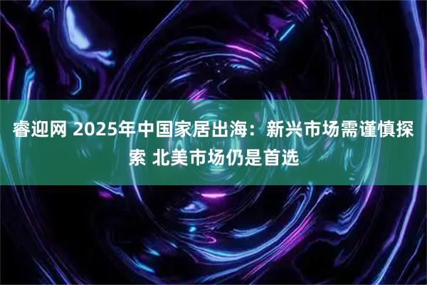 睿迎网 2025年中国家居出海：新兴市场需谨慎探索 北美市场仍是首选