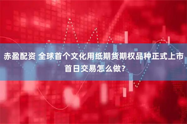 赤盈配资 全球首个文化用纸期货期权品种正式上市 首日交易怎么做？