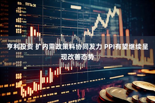 亨利投资 扩内需政策料协同发力 PPI有望继续呈现改善态势