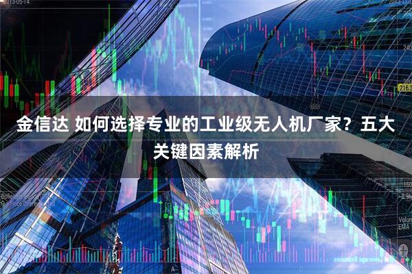 金信达 如何选择专业的工业级无人机厂家？五大关键因素解析