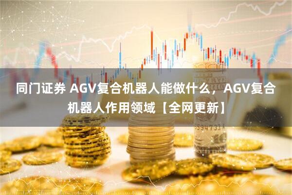 同门证券 AGV复合机器人能做什么，AGV复合机器人作用领域【全网更新】