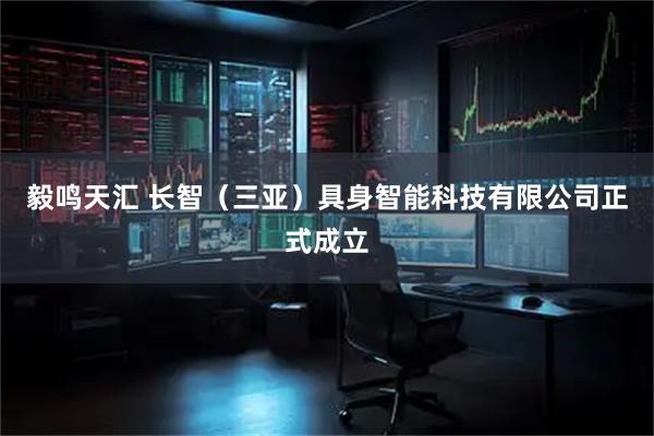 毅鸣天汇 长智（三亚）具身智能科技有限公司正式成立