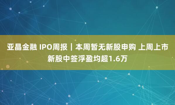 亚晶金融 IPO周报｜本周暂无新股申购 上周上市新股中签浮盈均超1.6万