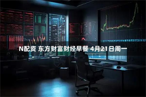 N配资 东方财富财经早餐 4月21日周一