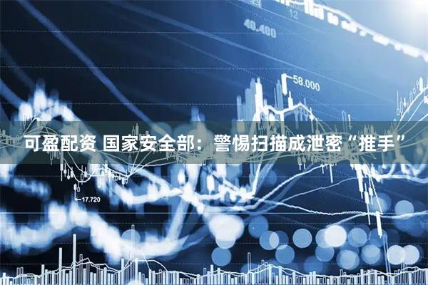 可盈配资 国家安全部：警惕扫描成泄密“推手”