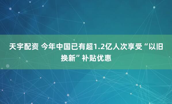 天宇配资 今年中国已有超1.2亿人次享受“以旧换新”补贴优惠