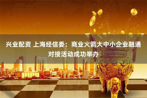 兴业配资 上海经信委：商业火箭大中小企业融通对接活动成功举办