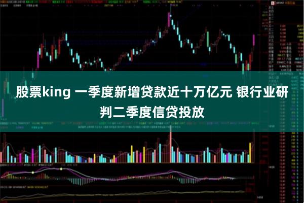 股票king 一季度新增贷款近十万亿元 银行业研判二季度信贷投放