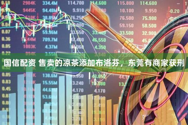 国信配资 售卖的凉茶添加布洛芬，东莞有商家获刑