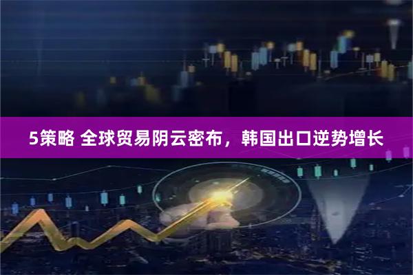 5策略 全球贸易阴云密布，韩国出口逆势增长
