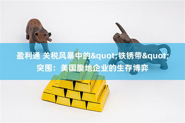 盈利通 关税风暴中的"铁锈带"突围：美国腹地企业的生存博弈