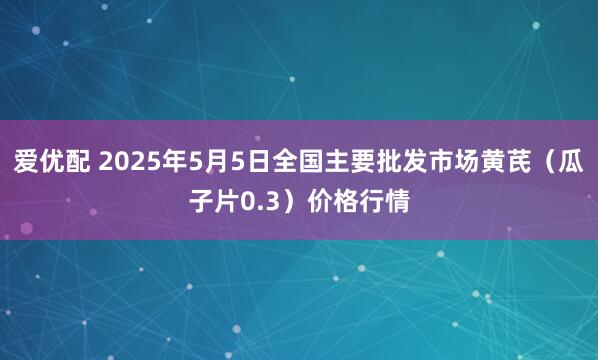 爱优配 2025年5月5日全国主要批发市场黄芪（瓜子片0.3）价格行情