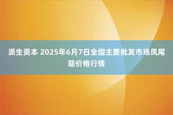 派生资本 2025年6月7日全国主要批发市场凤尾菇价格行情