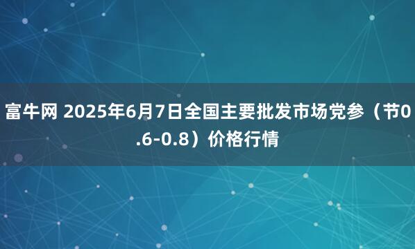 富牛网 2025年6月7日全国主要批发市场党参（节0.6-0.8）价格行情
