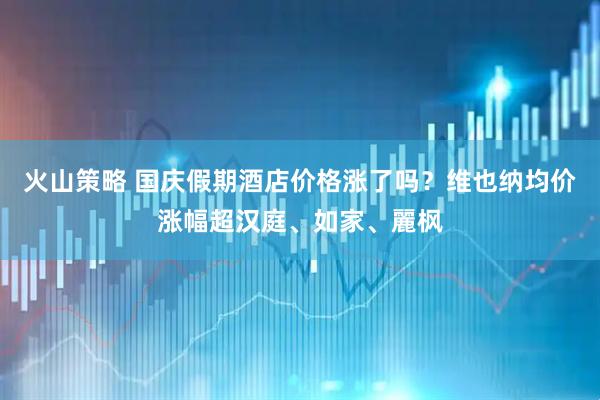 火山策略 国庆假期酒店价格涨了吗？维也纳均价涨幅超汉庭、如家、麗枫