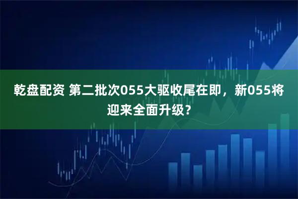 乾盘配资 第二批次055大驱收尾在即，新055将迎来全面升级？