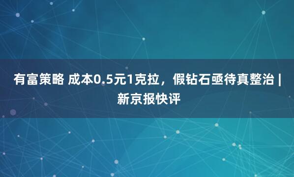 有富策略 成本0.5元1克拉，假钻石亟待真整治 | 新京报快评
