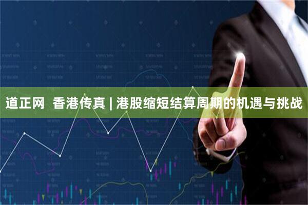 道正网  香港传真 | 港股缩短结算周期的机遇与挑战