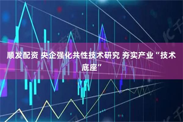顺发配资 央企强化共性技术研究 夯实产业“技术底座”