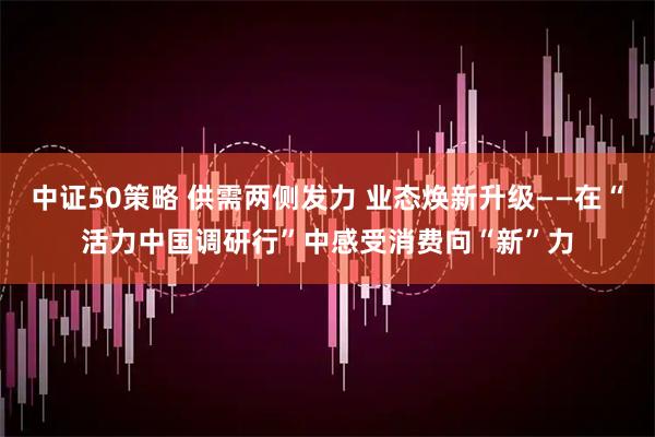 中证50策略 供需两侧发力 业态焕新升级——在“活力中国调研行”中感受消费向“新”力