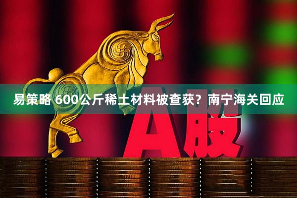 易策略 600公斤稀土材料被查获？南宁海关回应