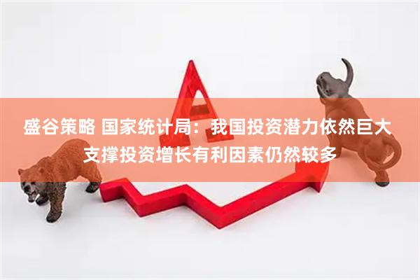 盛谷策略 国家统计局：我国投资潜力依然巨大 支撑投资增长有利因素仍然较多