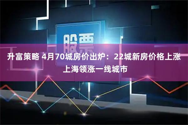 升富策略 4月70城房价出炉：22城新房价格上涨 上海领涨一线城市