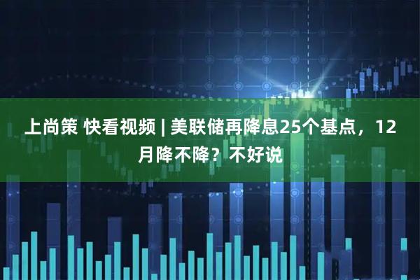 上尚策 快看视频 | 美联储再降息25个基点，12月降不降？不好说