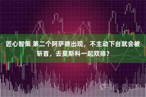 匠心智策 第二个阿萨德出现,不主动下台就会被斩首,去莫斯科一起双排?