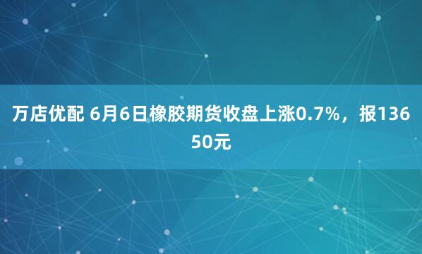 万店优配 6月6日橡胶期货收盘上涨0.7%，报13650元