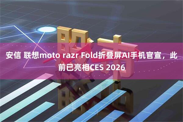 安信 联想moto razr Fold折叠屏AI手机官宣，此前已亮相CES 2026