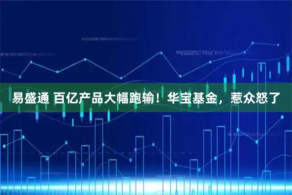 易盛通 百亿产品大幅跑输！华宝基金，惹众怒了