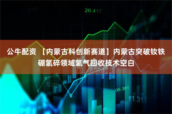 公牛配资 【内蒙古科创新赛道】内蒙古突破钕铁硼氢碎领域氢气回收技术空白