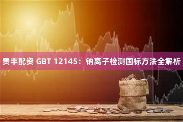 贵丰配资 GBT 12145：钠离子检测国标方法全解析