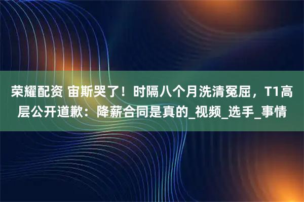 荣耀配资 宙斯哭了!时隔八个月洗清冤屈,T1高层公开道歉:降薪合同是真的_视频_选手_事情