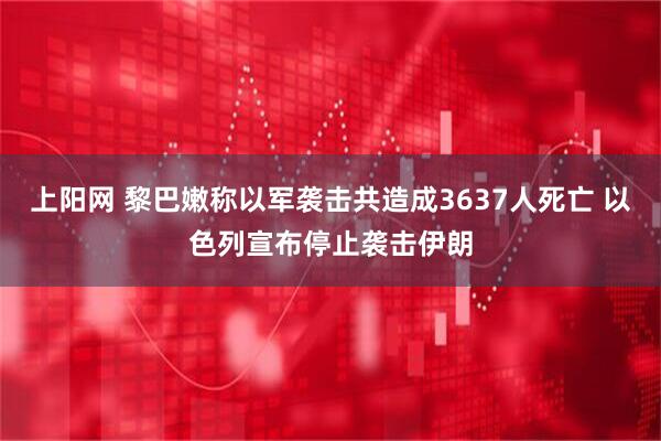 上阳网 黎巴嫩称以军袭击共造成3637人死亡 以色列宣布停止袭击伊朗